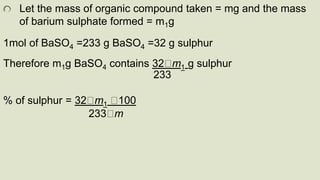 Let the mass of organic compound taken = mg and the mass
of barium sulphate formed = m1g
1mol of BaSO4 =233 g BaSO4 =32 g sulphur
Therefore m1g BaSO4 contains 32 m1 g sulphur
233
% of sulphur = 32 m1 100
233 m
 