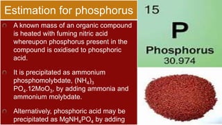 Estimation for phosphorus
A known mass of an organic compound
is heated with fuming nitric acid
whereupon phosphorus present in the
compound is oxidised to phosphoric
acid.
It is precipitated as ammonium
phosphomolybdate, (NH4)3
PO4.12MoO3, by adding ammonia and
ammonium molybdate.
Alternatively, phosphoric acid may be
precipitated as MgNH4PO4 by adding
 