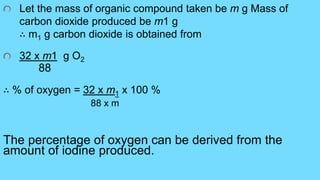 Let the mass of organic compound taken be m g Mass of
carbon dioxide produced be m1 g
∴ m1 g carbon dioxide is obtained from
32 x m1 g O2
88
∴ % of oxygen = 32 x m1 x 100 %
88 x m
The percentage of oxygen can be derived from the
amount of iodine produced.
 