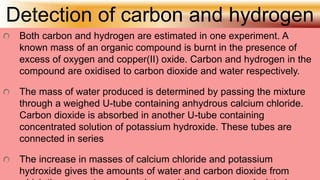 Detection of carbon and hydrogen
Both carbon and hydrogen are estimated in one experiment. A
known mass of an organic compound is burnt in the presence of
excess of oxygen and copper(II) oxide. Carbon and hydrogen in the
compound are oxidised to carbon dioxide and water respectively.
The mass of water produced is determined by passing the mixture
through a weighed U-tube containing anhydrous calcium chloride.
Carbon dioxide is absorbed in another U-tube containing
concentrated solution of potassium hydroxide. These tubes are
connected in series
The increase in masses of calcium chloride and potassium
hydroxide gives the amounts of water and carbon dioxide from
 