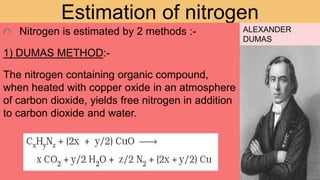 Estimation of nitrogen
Nitrogen is estimated by 2 methods :-
1) DUMAS METHOD:-
The nitrogen containing organic compound,
when heated with copper oxide in an atmosphere
of carbon dioxide, yields free nitrogen in addition
to carbon dioxide and water.
ALEXANDER
DUMAS
 
