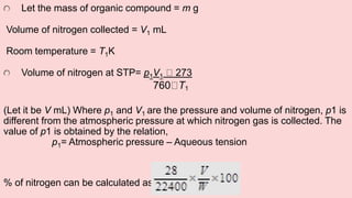Let the mass of organic compound = m g
Volume of nitrogen collected = V1 mL
Room temperature = T1K
Volume of nitrogen at STP= p1V1 273
760 T1
(Let it be V mL) Where p1 and V1 are the pressure and volume of nitrogen, p1 is
different from the atmospheric pressure at which nitrogen gas is collected. The
value of p1 is obtained by the relation,
p1= Atmospheric pressure – Aqueous tension
% of nitrogen can be calculated as :-
 