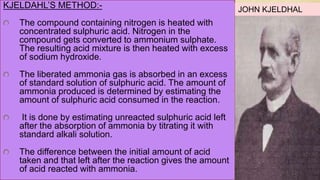 KJELDAHL’S METHOD:-
The compound containing nitrogen is heated with
concentrated sulphuric acid. Nitrogen in the
compound gets converted to ammonium sulphate.
The resulting acid mixture is then heated with excess
of sodium hydroxide.
The liberated ammonia gas is absorbed in an excess
of standard solution of sulphuric acid. The amount of
ammonia produced is determined by estimating the
amount of sulphuric acid consumed in the reaction.
It is done by estimating unreacted sulphuric acid left
after the absorption of ammonia by titrating it with
standard alkali solution.
The difference between the initial amount of acid
taken and that left after the reaction gives the amount
of acid reacted with ammonia.
JOHN KJELDHAL
 