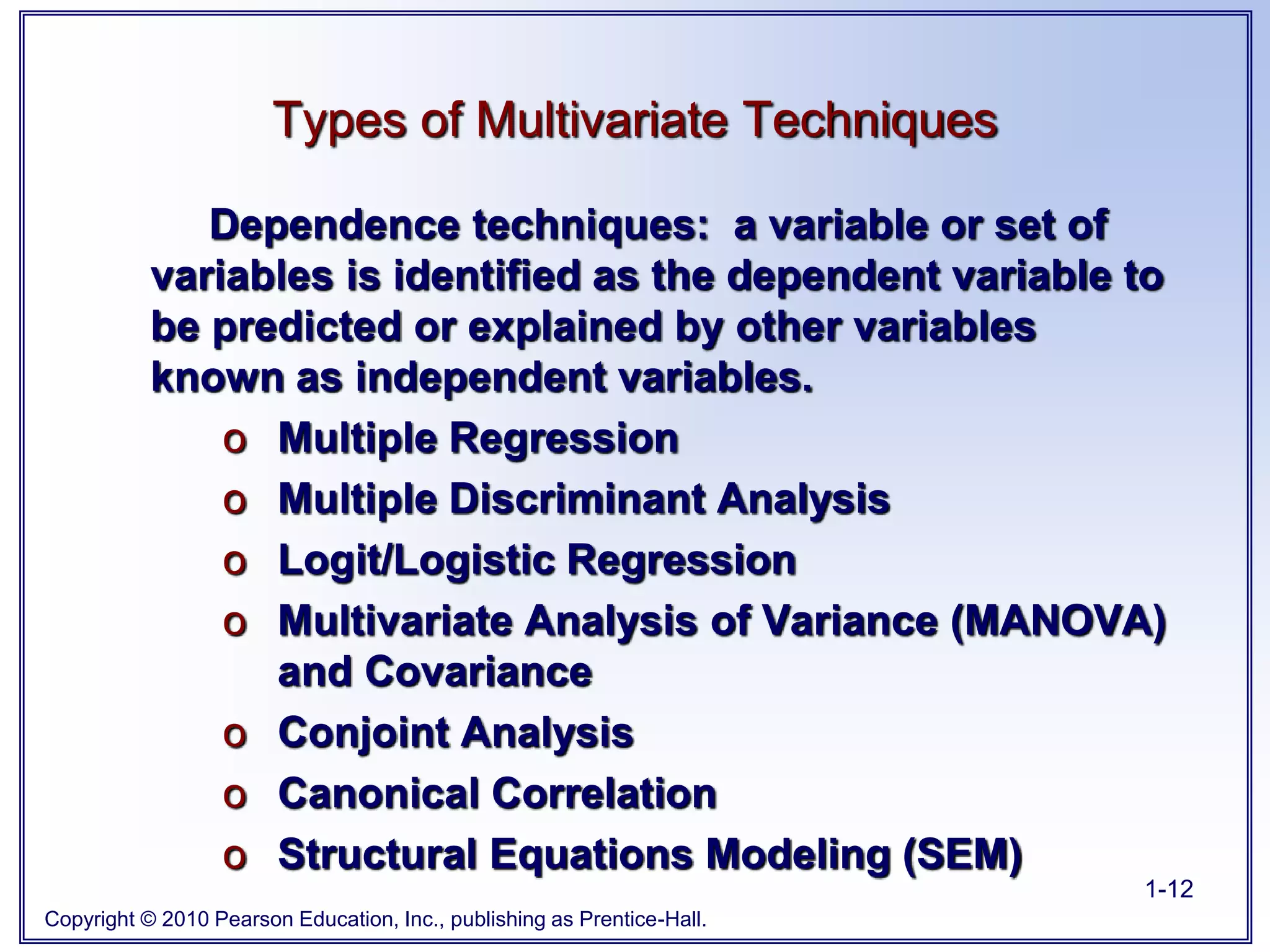 Copyright © 2010 Pearson Education, Inc., publishing as Prentice-Hall.
1-12
Dependence techniques: a variable or set of
variables is identified as the dependent variable to
be predicted or explained by other variables
known as independent variables.
o Multiple Regression
o Multiple Discriminant Analysis
o Logit/Logistic Regression
o Multivariate Analysis of Variance (MANOVA)
and Covariance
o Conjoint Analysis
o Canonical Correlation
o Structural Equations Modeling (SEM)
Types of Multivariate Techniques
 