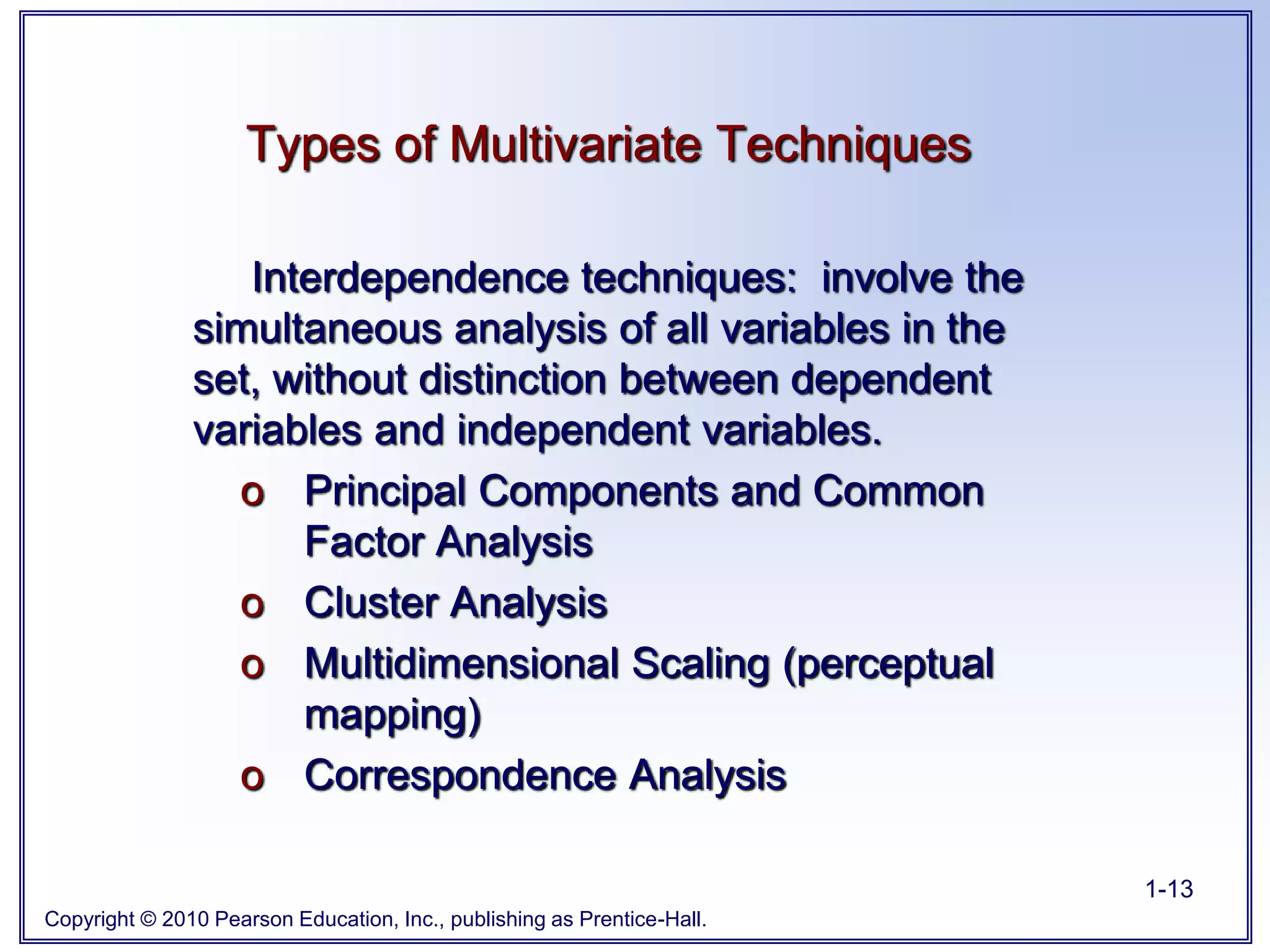 Copyright © 2010 Pearson Education, Inc., publishing as Prentice-Hall.
1-13
Interdependence techniques: involve the
simultaneous analysis of all variables in the
set, without distinction between dependent
variables and independent variables.
o Principal Components and Common
Factor Analysis
o Cluster Analysis
o Multidimensional Scaling (perceptual
mapping)
o Correspondence Analysis
Types of Multivariate Techniques
 