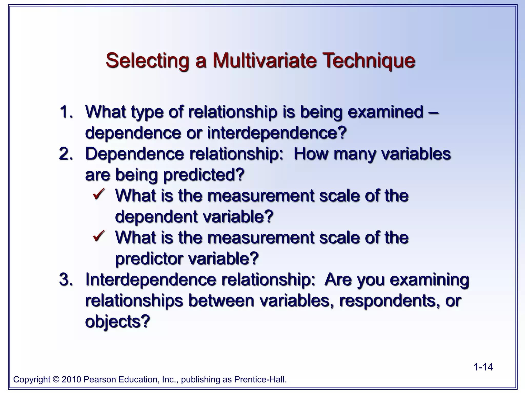 Copyright © 2010 Pearson Education, Inc., publishing as Prentice-Hall.
1-14
Selecting a Multivariate Technique
1. What type of relationship is being examined –
dependence or interdependence?
2. Dependence relationship: How many variables
are being predicted?
 What is the measurement scale of the
dependent variable?
 What is the measurement scale of the
predictor variable?
3. Interdependence relationship: Are you examining
relationships between variables, respondents, or
objects?
 