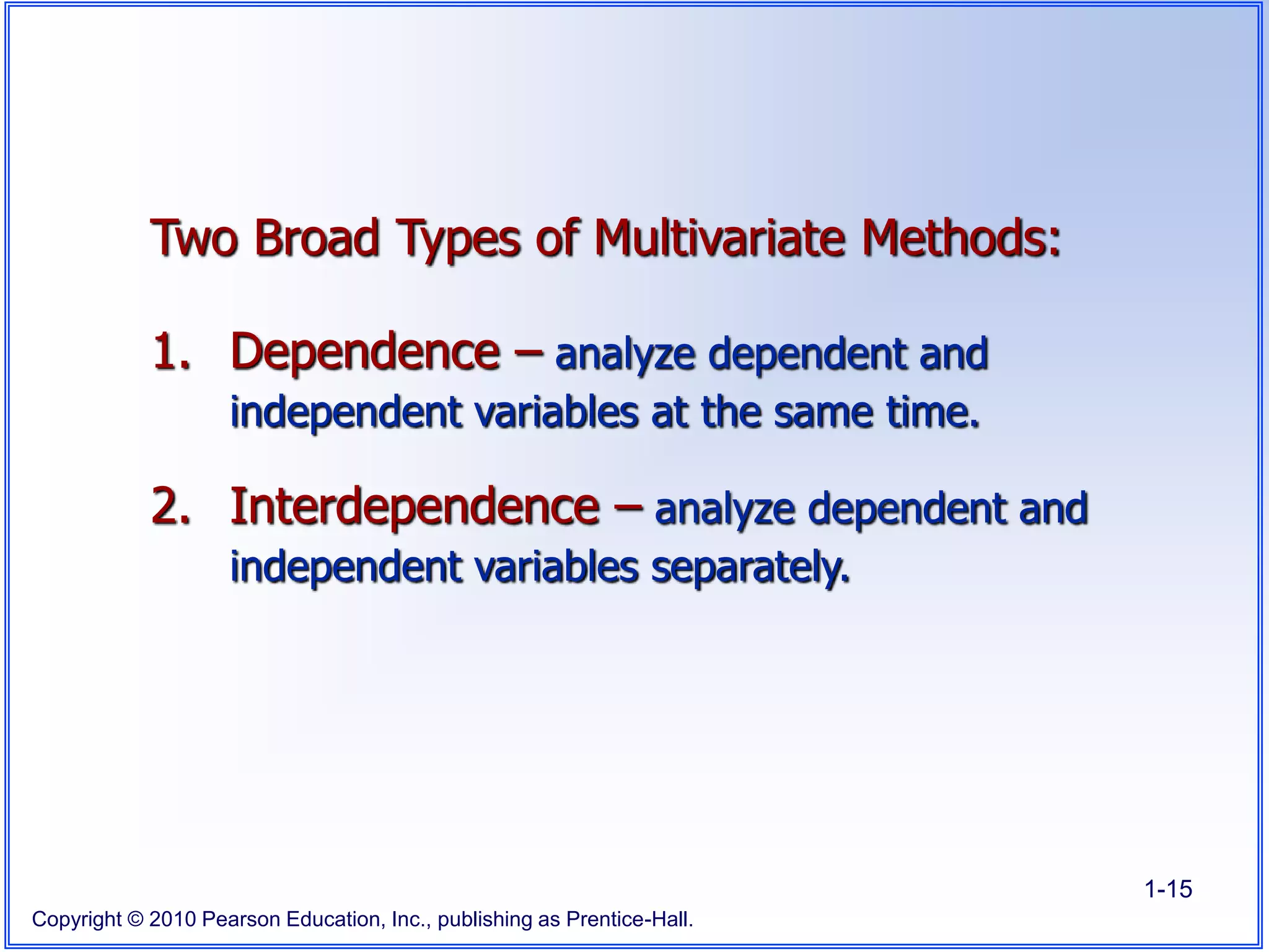 Copyright © 2010 Pearson Education, Inc., publishing as Prentice-Hall.
1-15
Two Broad Types of Multivariate Methods:
1. Dependence – analyze dependent and
independent variables at the same time.
2. Interdependence – analyze dependent and
independent variables separately.
 