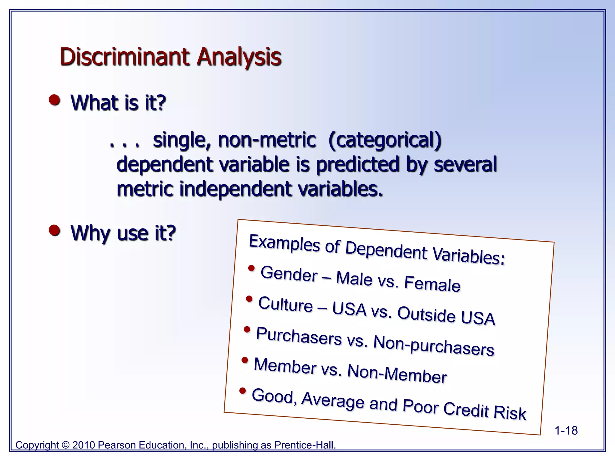 Copyright © 2010 Pearson Education, Inc., publishing as Prentice-Hall.
1-18
Discriminant Analysis
• What is it?
. . . single, non-metric (categorical)
dependent variable is predicted by several
metric independent variables.
• Why use it?
 