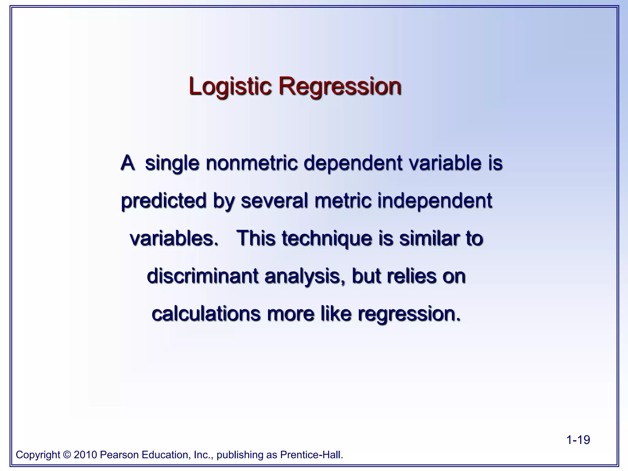 Copyright © 2010 Pearson Education, Inc., publishing as Prentice-Hall.
1-19
Logistic Regression
A single nonmetric dependent variable is
predicted by several metric independent
variables. This technique is similar to
discriminant analysis, but relies on
calculations more like regression.
 