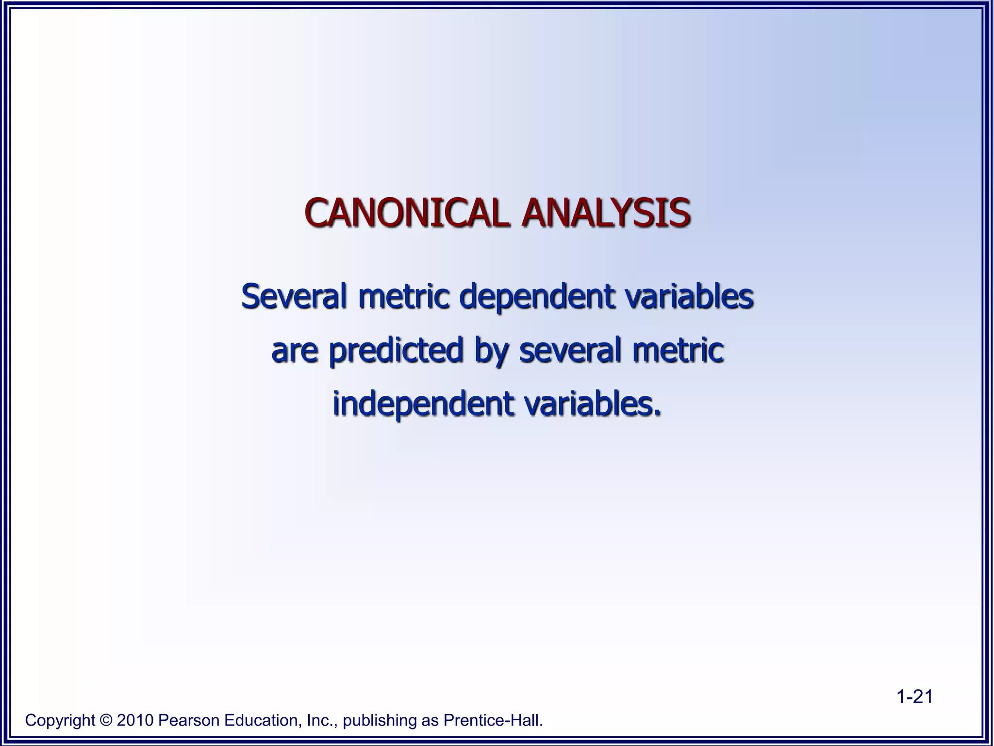 Copyright © 2010 Pearson Education, Inc., publishing as Prentice-Hall.
1-21
CANONICAL ANALYSIS
Several metric dependent variables
are predicted by several metric
independent variables.
 