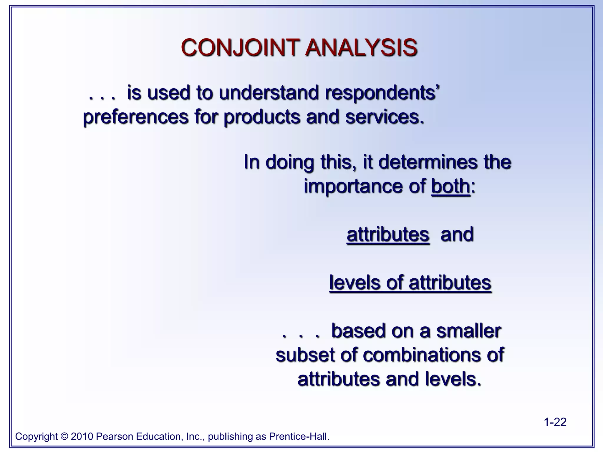 Copyright © 2010 Pearson Education, Inc., publishing as Prentice-Hall.
1-22
. . . is used to understand respondents’
preferences for products and services.
In doing this, it determines the
importance of both:
attributes and
levels of attributes
. . . based on a smaller
subset of combinations of
attributes and levels.
CONJOINT ANALYSIS
 