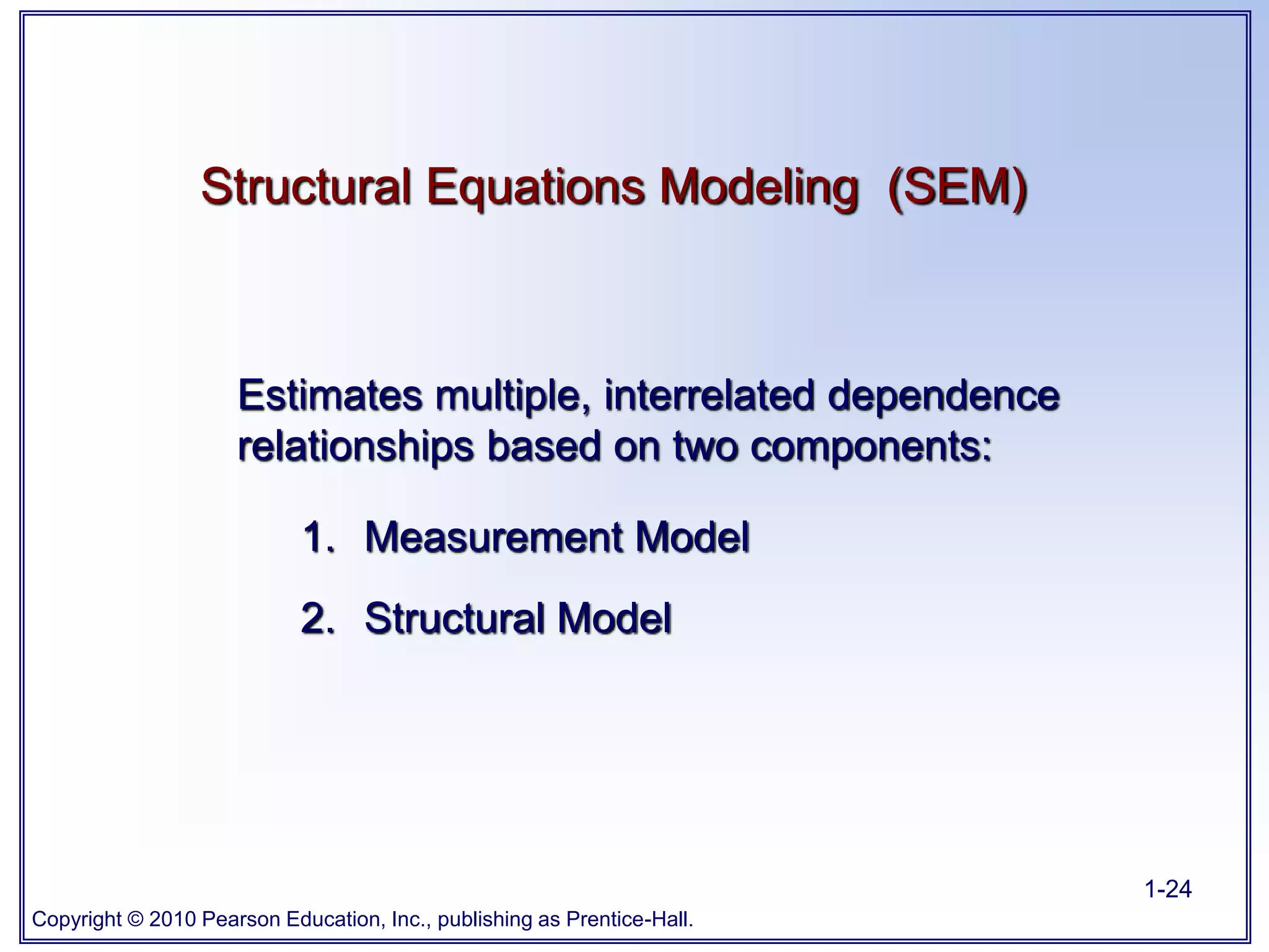 Copyright © 2010 Pearson Education, Inc., publishing as Prentice-Hall.
1-24
Structural Equations Modeling (SEM)
Estimates multiple, interrelated dependence
relationships based on two components:
1. Measurement Model
2. Structural Model
 