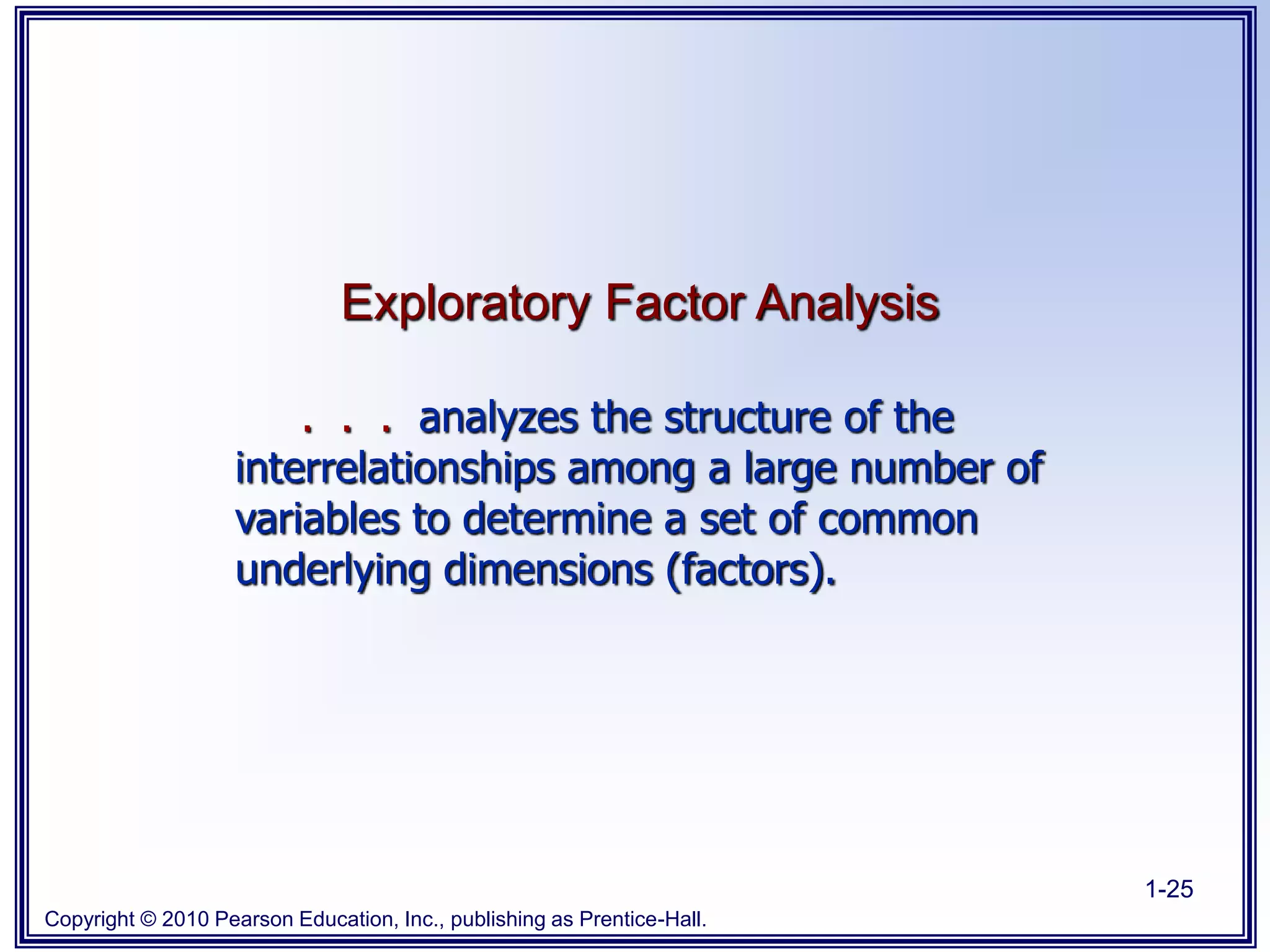 Copyright © 2010 Pearson Education, Inc., publishing as Prentice-Hall.
1-25
Exploratory Factor Analysis
. . . analyzes the structure of the
interrelationships among a large number of
variables to determine a set of common
underlying dimensions (factors).
 