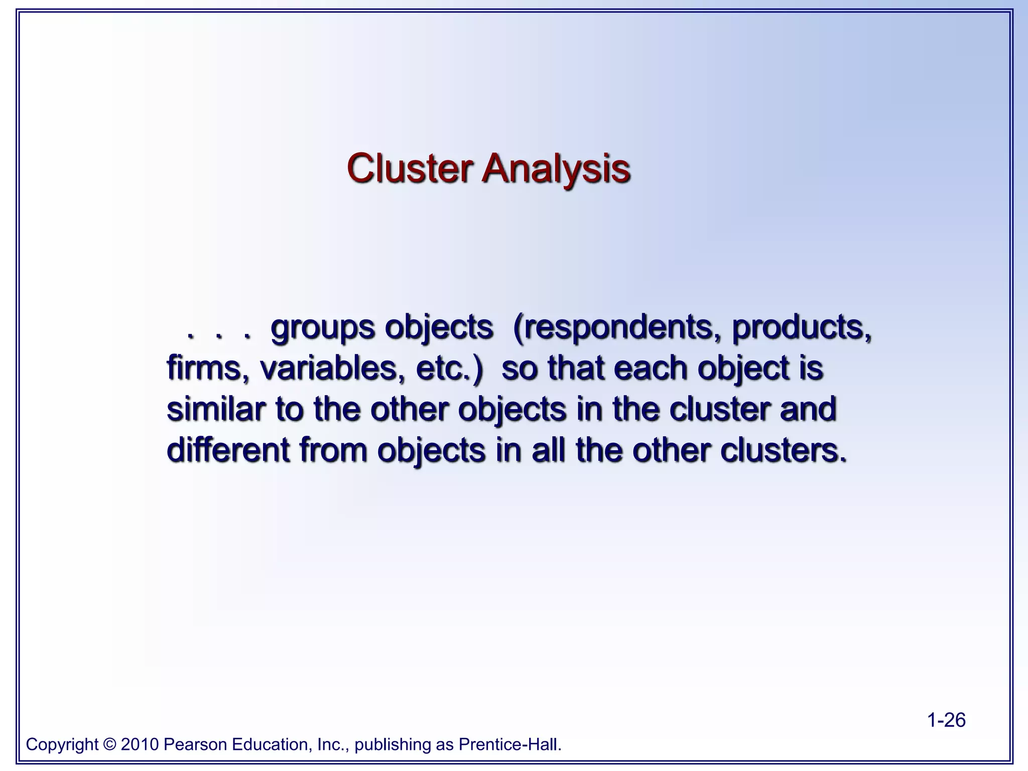 Copyright © 2010 Pearson Education, Inc., publishing as Prentice-Hall.
1-26
. . . groups objects (respondents, products,
firms, variables, etc.) so that each object is
similar to the other objects in the cluster and
different from objects in all the other clusters.
Cluster Analysis
 