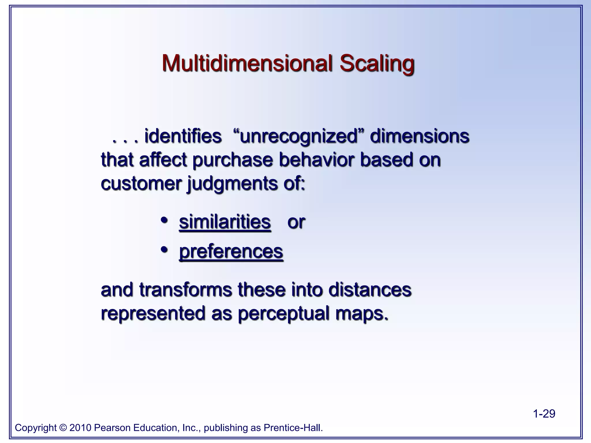 Copyright © 2010 Pearson Education, Inc., publishing as Prentice-Hall.
1-29
Multidimensional Scaling
. . . identifies “unrecognized” dimensions
that affect purchase behavior based on
customer judgments of:
• similarities or
• preferences
and transforms these into distances
represented as perceptual maps.
 