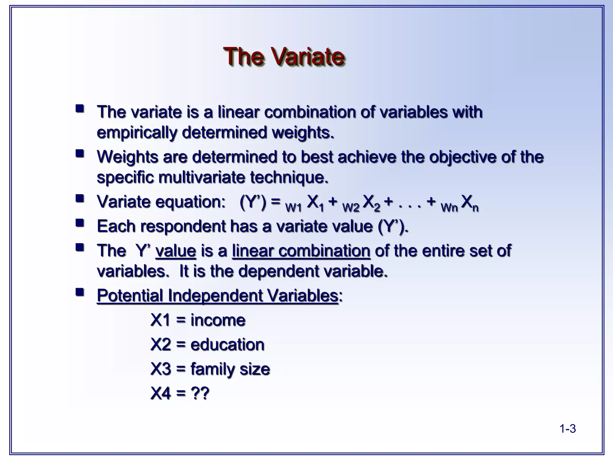 1-3
 The variate is a linear combination of variables with
empirically determined weights.
 Weights are determined to best achieve the objective of the
specific multivariate technique.
 Variate equation: (Y’) = W1 X1 + W2 X2 + . . . + Wn Xn
 Each respondent has a variate value (Y’).
 The Y’ value is a linear combination of the entire set of
variables. It is the dependent variable.
 Potential Independent Variables:
X1 = income
X2 = education
X3 = family size
X4 = ??
The Variate
 
