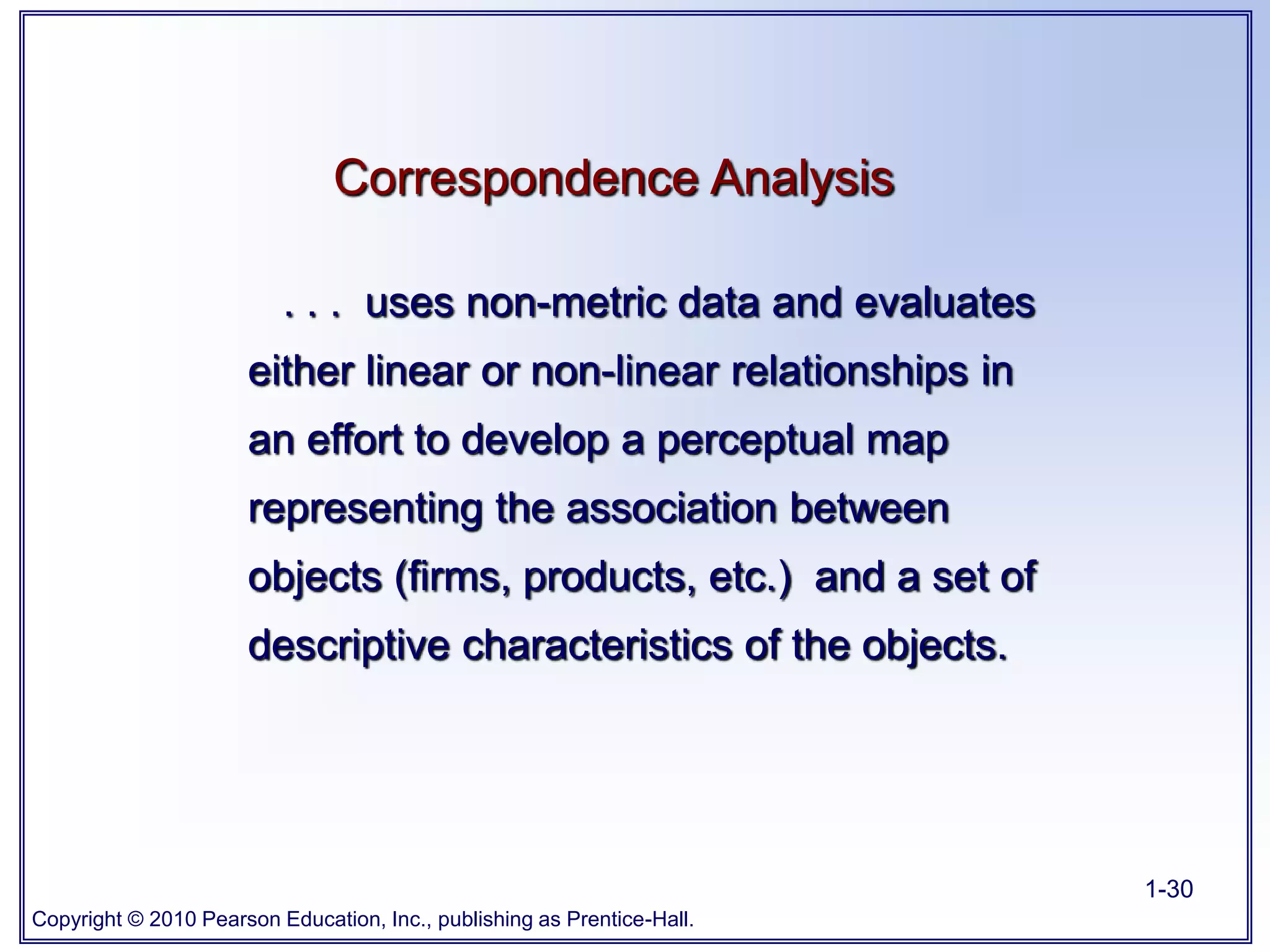Copyright © 2010 Pearson Education, Inc., publishing as Prentice-Hall.
1-30
Correspondence Analysis
. . . uses non-metric data and evaluates
either linear or non-linear relationships in
an effort to develop a perceptual map
representing the association between
objects (firms, products, etc.) and a set of
descriptive characteristics of the objects.
 