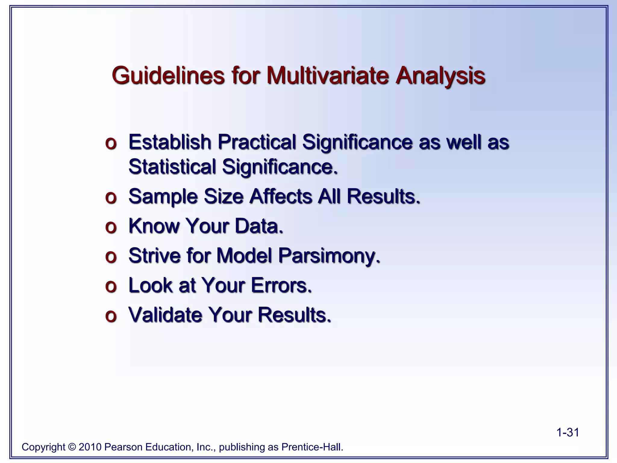 Copyright © 2010 Pearson Education, Inc., publishing as Prentice-Hall.
1-31
o Establish Practical Significance as well as
Statistical Significance.
o Sample Size Affects All Results.
o Know Your Data.
o Strive for Model Parsimony.
o Look at Your Errors.
o Validate Your Results.
Guidelines for Multivariate Analysis
 