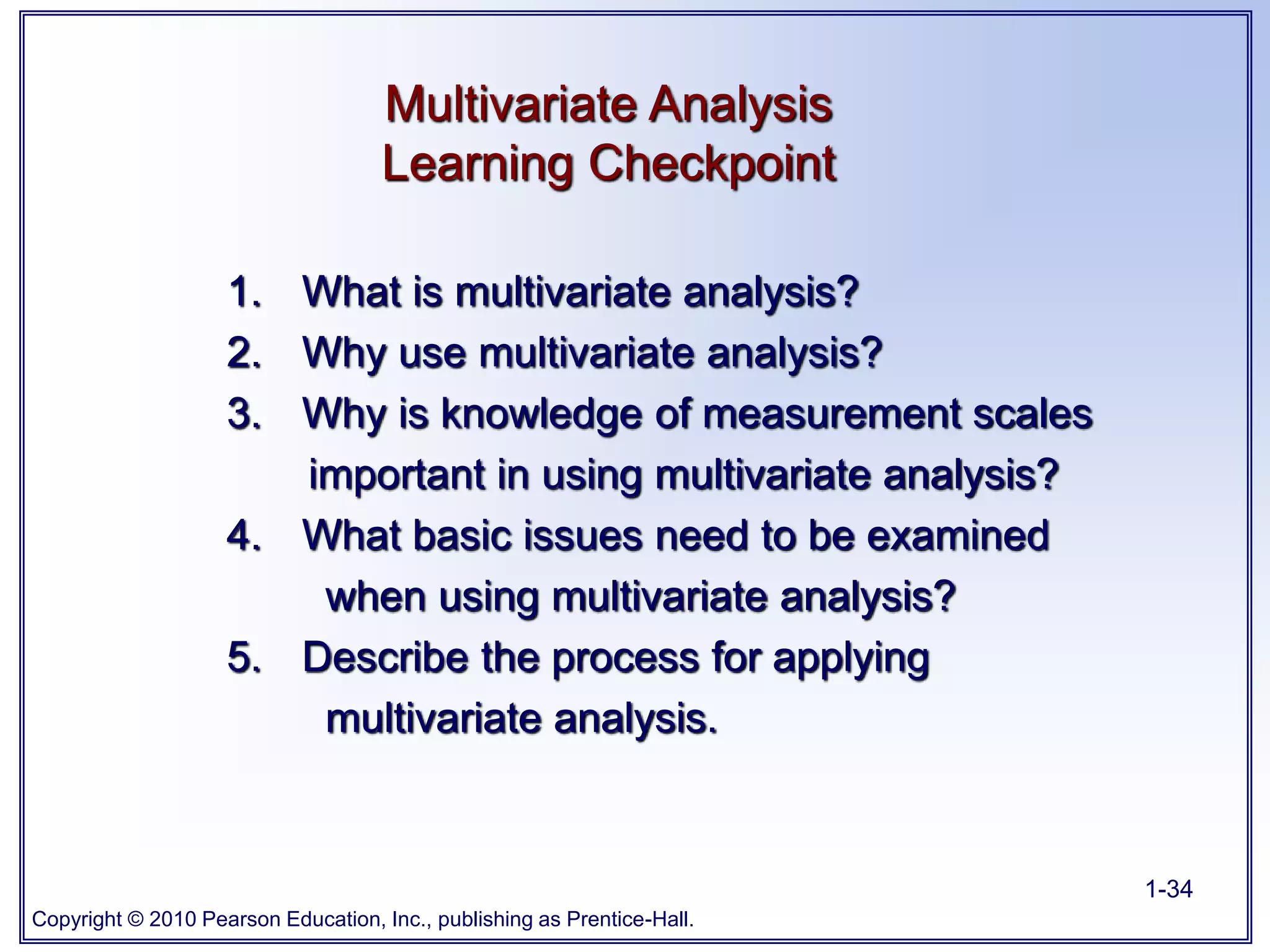 Copyright © 2010 Pearson Education, Inc., publishing as Prentice-Hall.
1-34
Multivariate Analysis
Learning Checkpoint
1. What is multivariate analysis?
2. Why use multivariate analysis?
3. Why is knowledge of measurement scales
important in using multivariate analysis?
4. What basic issues need to be examined
when using multivariate analysis?
5. Describe the process for applying
multivariate analysis.
 