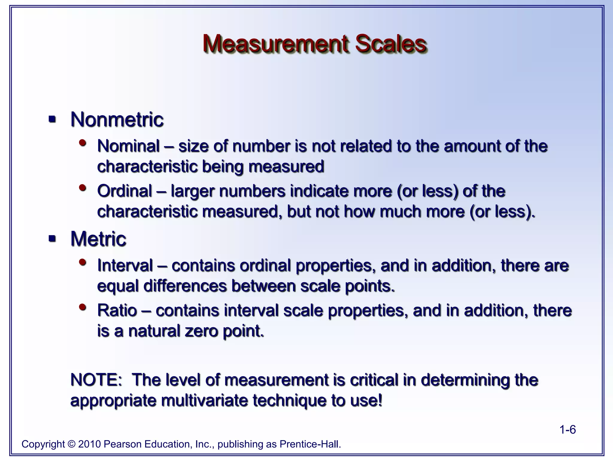 Copyright © 2010 Pearson Education, Inc., publishing as Prentice-Hall.
1-6
 Nonmetric
• Nominal – size of number is not related to the amount of the
characteristic being measured
• Ordinal – larger numbers indicate more (or less) of the
characteristic measured, but not how much more (or less).
 Metric
• Interval – contains ordinal properties, and in addition, there are
equal differences between scale points.
• Ratio – contains interval scale properties, and in addition, there
is a natural zero point.
NOTE: The level of measurement is critical in determining the
appropriate multivariate technique to use!
Measurement Scales
 
