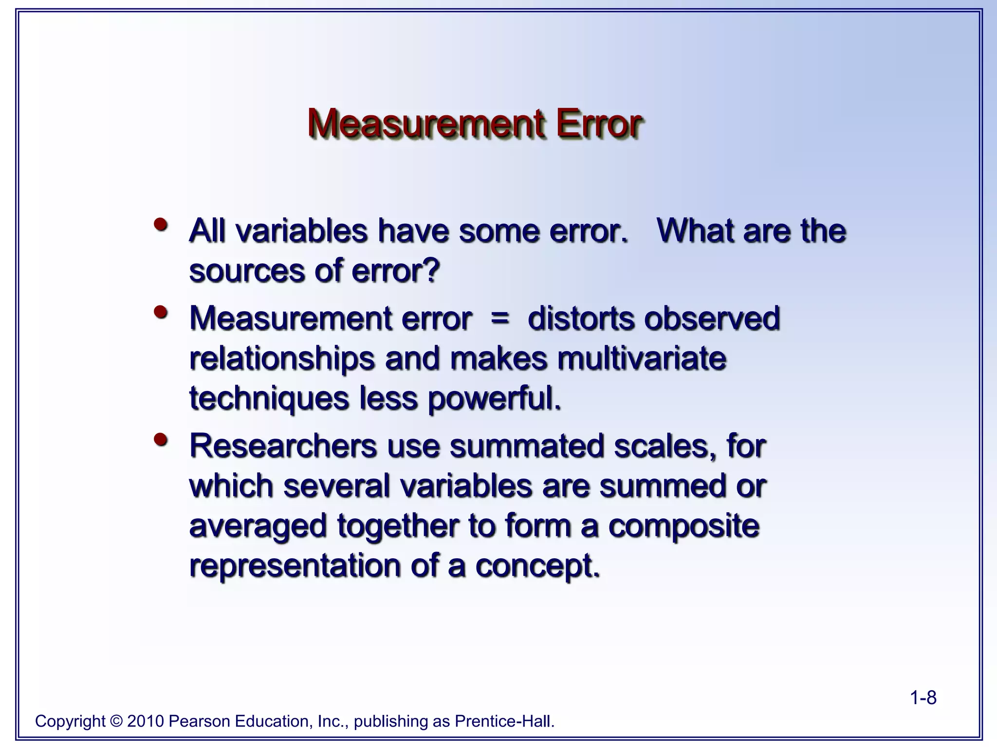 Copyright © 2010 Pearson Education, Inc., publishing as Prentice-Hall.
1-8
• All variables have some error. What are the
sources of error?
• Measurement error = distorts observed
relationships and makes multivariate
techniques less powerful.
• Researchers use summated scales, for
which several variables are summed or
averaged together to form a composite
representation of a concept.
Measurement Error
 