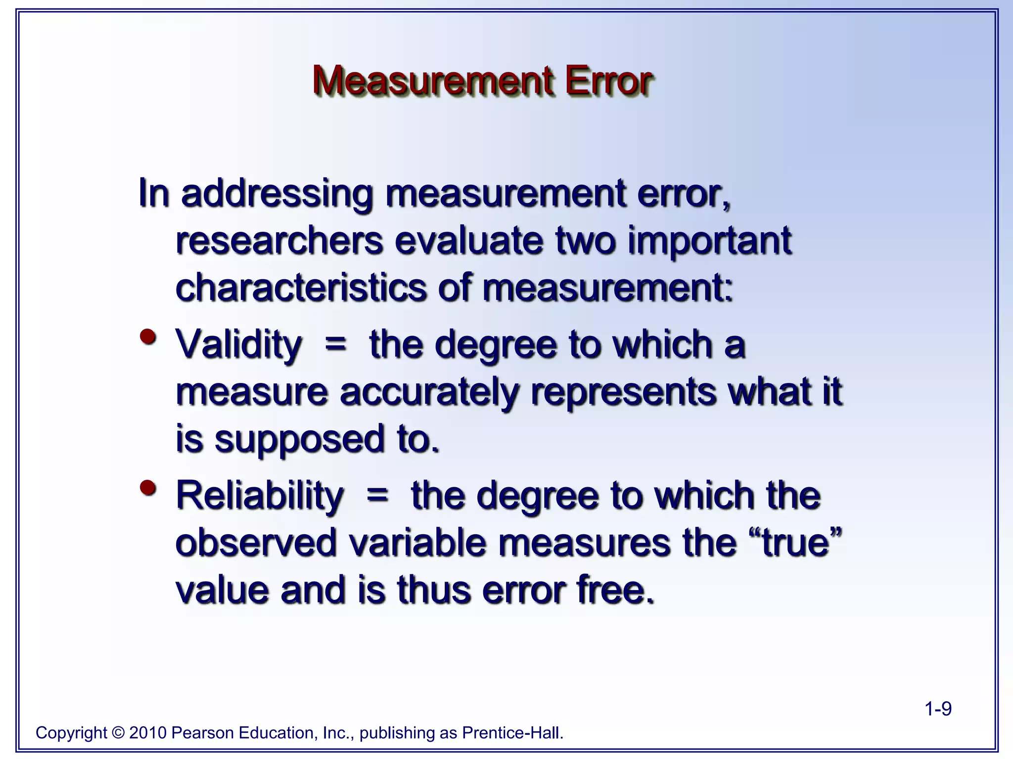 Copyright © 2010 Pearson Education, Inc., publishing as Prentice-Hall.
1-9
In addressing measurement error,
researchers evaluate two important
characteristics of measurement:
• Validity = the degree to which a
measure accurately represents what it
is supposed to.
• Reliability = the degree to which the
observed variable measures the “true”
value and is thus error free.
Measurement Error
 