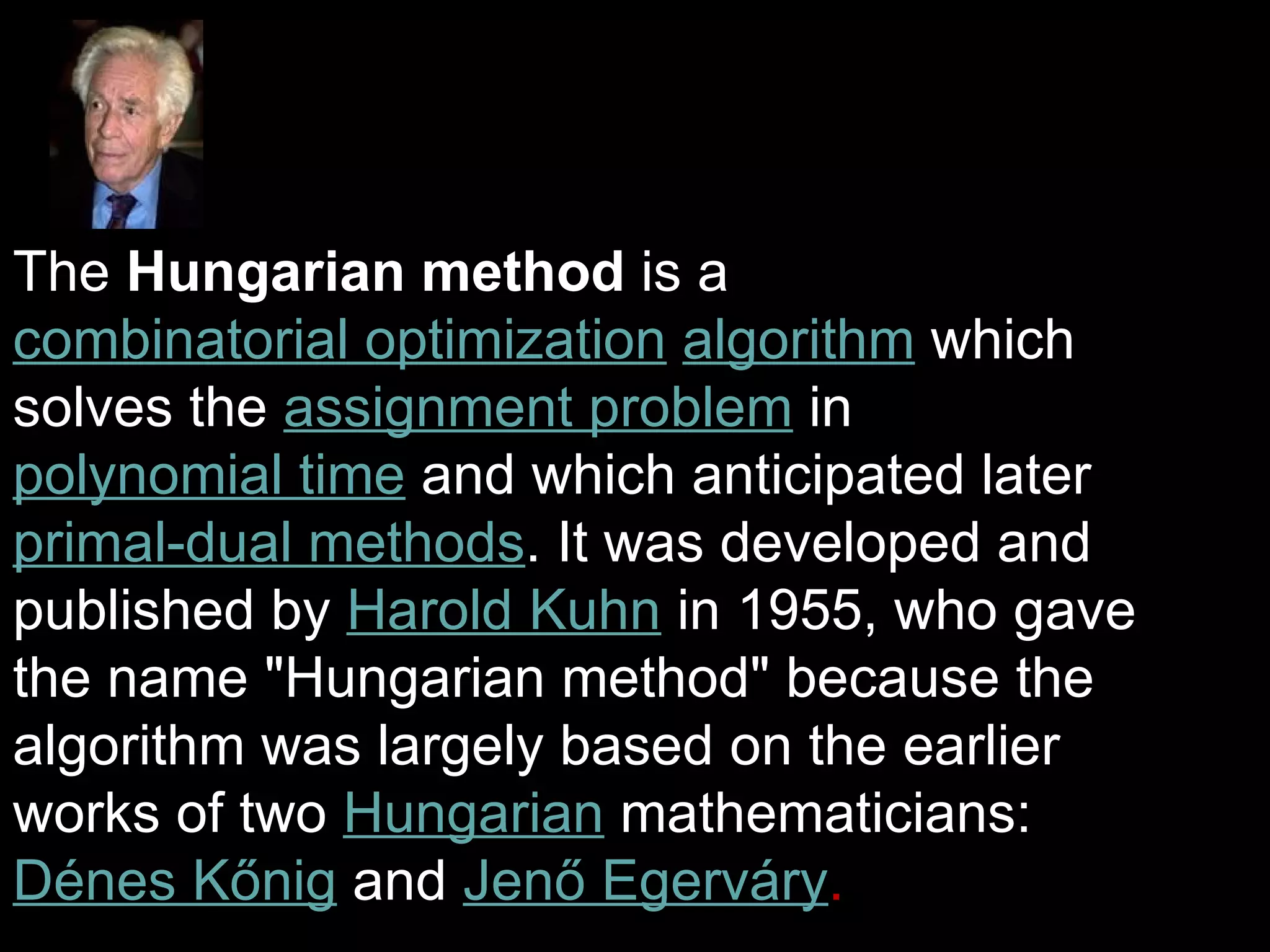 The Hungarian method is a
combinatorial optimization algorithm which
solves the assignment problem in
polynomial time and which anticipated later
primal-dual methods. It was developed and
published by Harold Kuhn in 1955, who gave
the name "Hungarian method" because the
algorithm was largely based on the earlier
works of two Hungarian mathematicians:
Dénes Kőnig and Jenő Egerváry.
 
