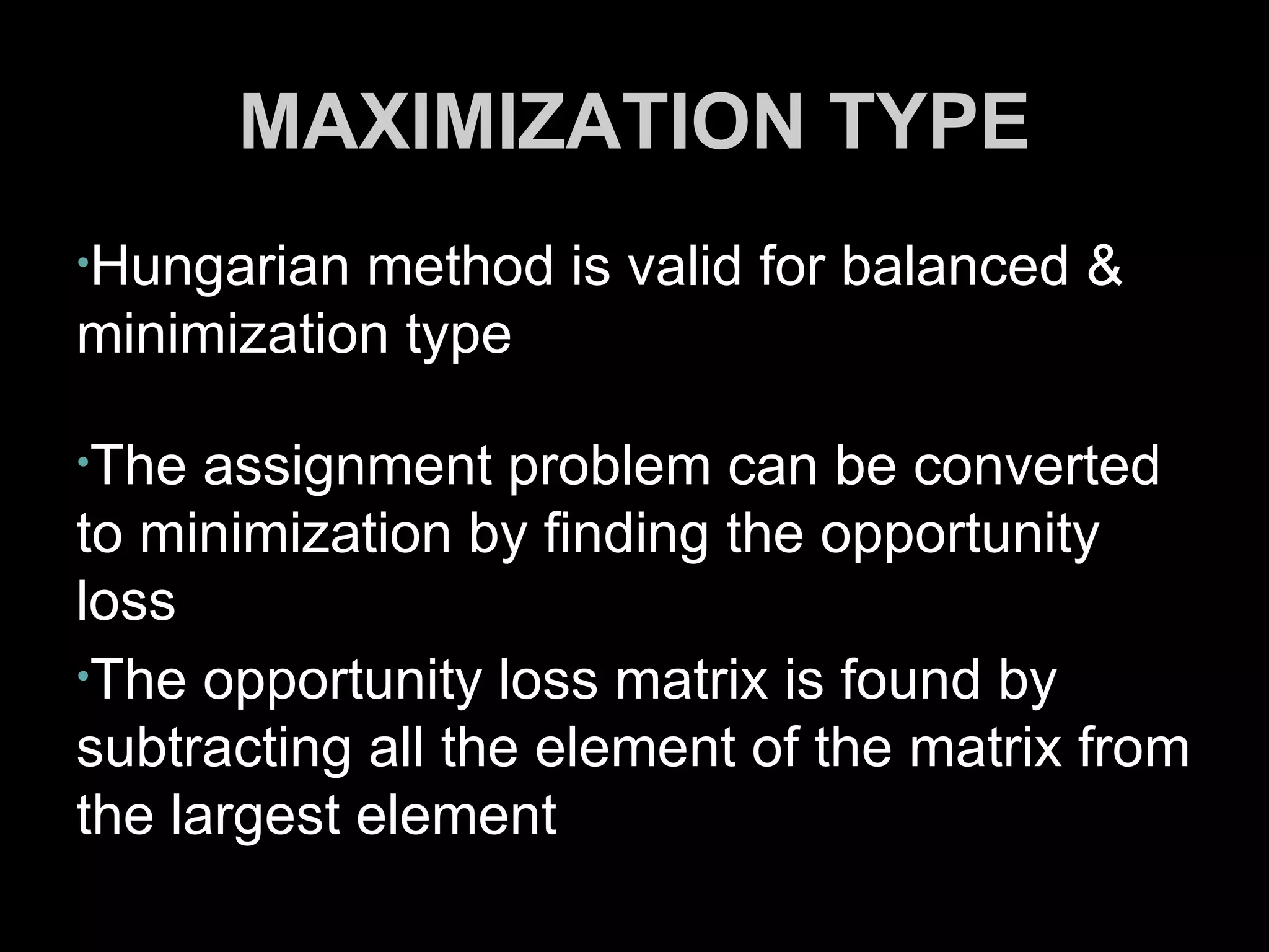 MAXIMIZATION TYPE
•Hungarian method is valid for balanced &
minimization type

•The  assignment problem can be converted
to minimization by finding the opportunity
loss
•The opportunity loss matrix is found by
subtracting all the element of the matrix from
the largest element
 