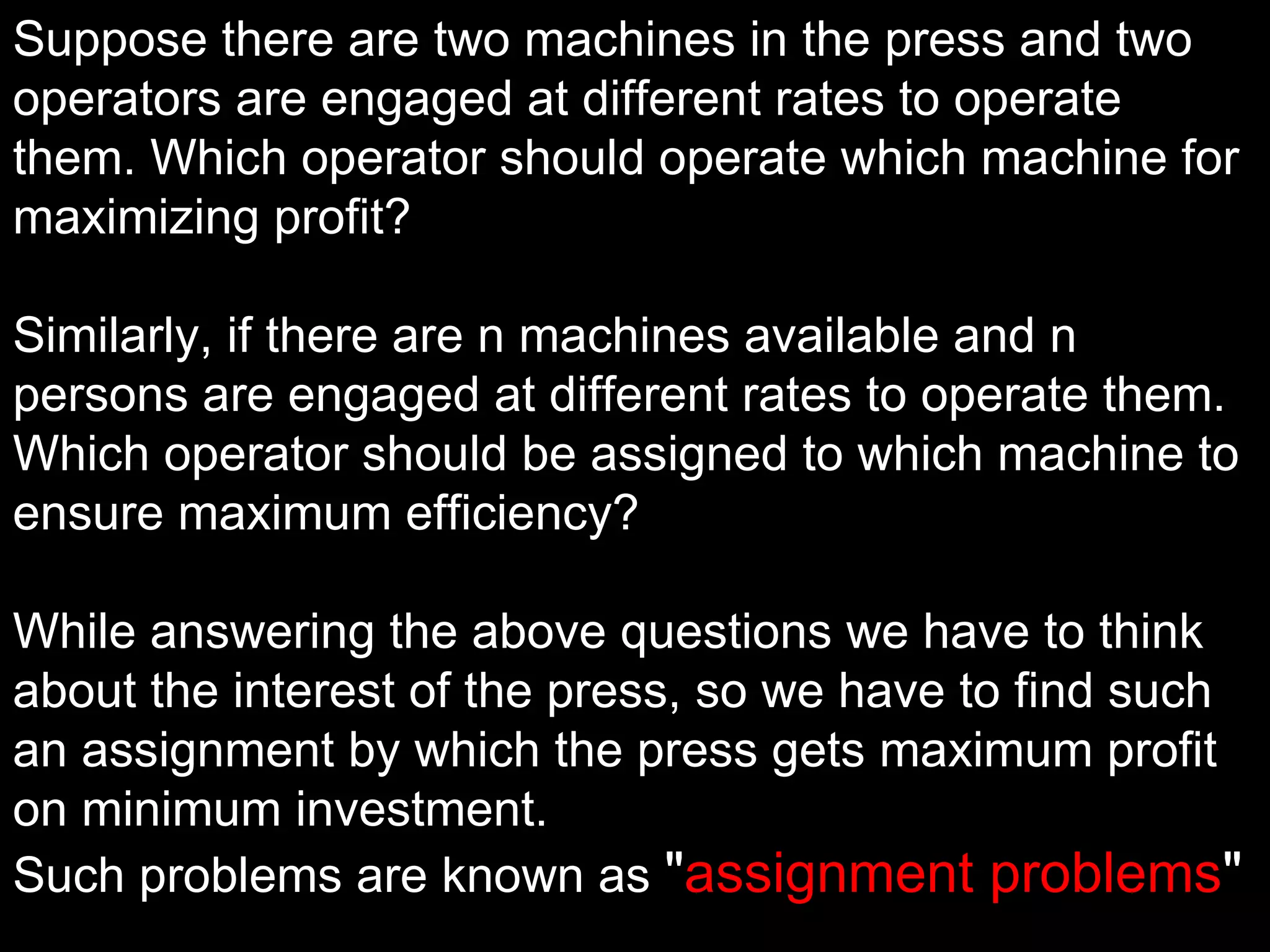 Suppose there are two machines in the press and two
operators are engaged at different rates to operate
them. Which operator should operate which machine for
maximizing profit?

Similarly, if there are n machines available and n
persons are engaged at different rates to operate them.
Which operator should be assigned to which machine to
ensure maximum efficiency?

While answering the above questions we have to think
about the interest of the press, so we have to find such
an assignment by which the press gets maximum profit
on minimum investment.
Such problems are known as "assignment problems"
 