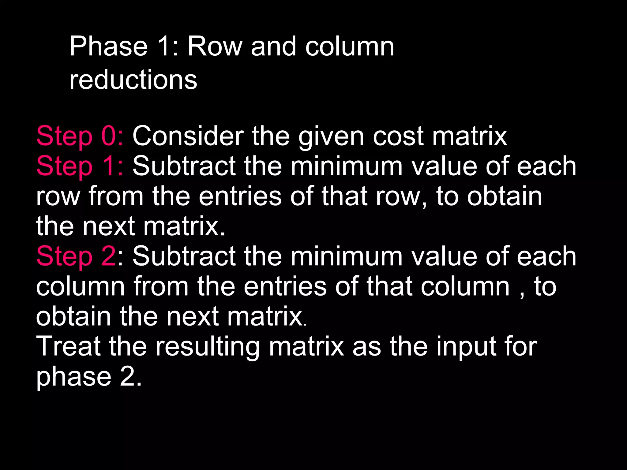Phase 1: Row and column
  reductions

Step 0: Consider the given cost matrix
Step 1: Subtract the minimum value of each
row from the entries of that row, to obtain
the next matrix.
Step 2: Subtract the minimum value of each
column from the entries of that column , to
obtain the next matrix.
Treat the resulting matrix as the input for
phase 2.
 
