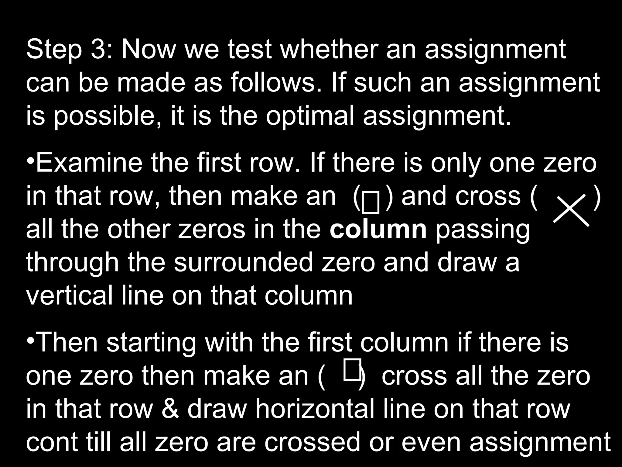 Step 3: Now we test whether an assignment
can be made as follows. If such an assignment
is possible, it is the optimal assignment.
•Examine the first row. If there is only one zero
in that row, then make an ( ) and cross (        )
all the other zeros in the column passing
through the surrounded zero and draw a
vertical line on that column
•Then starting with the first column if there is
one zero then make an ( ) cross all the zero
in that row & draw horizontal line on that row
cont till all zero are crossed or even assignment
 