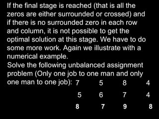If the final stage is reached (that is all the
zeros are either surrounded or crossed) and
if there is no surrounded zero in each row
and column, it is not possible to get the
optimal solution at this stage. We have to do
some more work. Again we illustrate with a
numerical example.
Solve the following unbalanced assignment
problem (Only one job to one man and only
one man to one job): 7          5        8     4
                       5      6       7       4
                       8       7      9        8
 