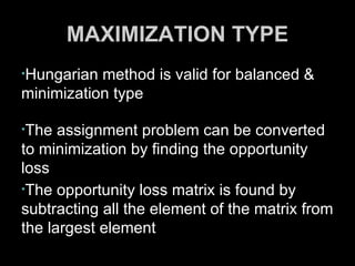 MAXIMIZATION TYPE
•Hungarian method is valid for balanced &
minimization type

•The  assignment problem can be converted
to minimization by finding the opportunity
loss
•The opportunity loss matrix is found by
subtracting all the element of the matrix from
the largest element
 