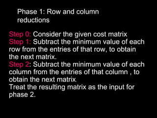 Phase 1: Row and column
  reductions

Step 0: Consider the given cost matrix
Step 1: Subtract the minimum value of each
row from the entries of that row, to obtain
the next matrix.
Step 2: Subtract the minimum value of each
column from the entries of that column , to
obtain the next matrix.
Treat the resulting matrix as the input for
phase 2.
 