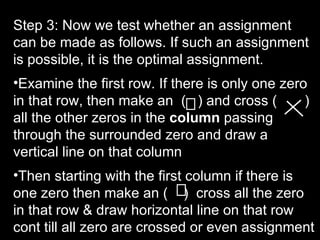 Step 3: Now we test whether an assignment
can be made as follows. If such an assignment
is possible, it is the optimal assignment.
•Examine the first row. If there is only one zero
in that row, then make an ( ) and cross (        )
all the other zeros in the column passing
through the surrounded zero and draw a
vertical line on that column
•Then starting with the first column if there is
one zero then make an ( ) cross all the zero
in that row & draw horizontal line on that row
cont till all zero are crossed or even assignment
 