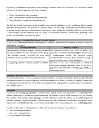 population, we need to have confidence that our sample accurately reflects the population. This requirement affects
our process. At a broad level, we must do the following:
1. Define the population we are studying.
2. Draw a representative sample from that population.
3. Use analyses that incorporate the sampling error.
We don’t get to pick a convenient group. Instead, random sampling allows us to have confidence that the sample
represents the population. This process is a primary method for obtaining samples that mirrors the population
on average. Random sampling produces statistics, such as the mean, that do not tend to be too high or too low. Using
a random sample, we can generalize from the sample to the broader population. Unfortunately, gathering a truly
random sample can be a complicated process.
Difference between Descriptive Statistics and Inferential Statistics
As you can see, the difference between descriptive and inferential statistics lies in the process as much as it does the
statistics that you report.
Descriptive Statistics Inferential Statistics
For descriptive statistics, we choose a group that we want
to describe and then measure all subjects in that group.
The statistical summary describes this group with
complete certainty (outside of measurement error).
For inferential statistics, we need to define the
population and then devise a sampling plan that produces
a representative sample. The statistical results
incorporate the uncertainty that is inherent in using a
sample to understand an entire population.
A study using descriptive statistics is simpler to perform. However, if you need evidence that an effect or
relationship between variables exists in an entire
population rather than only your sample, you need to use
inferential statistics.
Populations, Parameters and Samples
Inferential statistics lets you draw conclusions about populations by using small samples. Consequently, inferential
statistics provide enormous benefits because typically you can’t measure an entire population. However, to gain these
benefits, you must understand the relationship between populations, subpopulations, population parameters, samples,
and sample statistics.
Populations
Populations can include people, but other examples include objects, events, businesses, and so on. In statistics, there
are two general types of populations. Populations can be the complete set of all similar items that exist. For example,
the population of a country includes all people currently within that country. It’s a finite but potentially large list of
members. However, a population can be a theoretical construct that is potentially infinite in size. For example, quality
improvement analysts often consider all current and future output from a manufacturing line to be part of a population.
Populations share a set of attributes that you define. For example, the following are populations:
• Stars in the Milky Way galaxy.
• Parts from a production line.
• Citizens of the United States.
 
