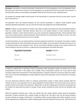 Population Parameters
Parameter: A parameter is a value that describes a characteristic of an entire population, such as the population mean.
Because you can almost never measure an entire population, you usually don’t know the real value of a parameter. In
fact, parameter values are nearly always unknowable. While we don’t know the value, it definitely exists.
For example, the average height of adult women in the United States is a parameter that has an exact value—we just
don’t know what it is!
The population mean and standard deviation are two common parameters. In statistics, Greek symbols usually
represent population parameters, such as μ (mu) for the mean and σ (sigma) for the standard deviation.
Statistic: A statistic is a characteristic of a sample. If you collect a sample and calculate the mean and standard deviation,
these are sample statistics. Inferential statistics allow you to use sample statistics to make conclusions about a
population. However, to draw valid conclusions, you must use particular sampling techniques. These techniques help
ensure that samples produce unbiased estimates. Biased estimates are systematically too high or too low. You want
unbiased estimates because they are correct on average.
In inferential statistics, we use sample statistics to estimate population parameters. For example, if we collect a random
sample of adult women in the United States and measure their heights, we can calculate the sample mean and use it as
an unbiased estimate of the population mean. We can also perform hypothesis testing on the sample estimate and
create confidence intervals to construct a range that the actual population value likely falls within.
Representative Sampling and Simple Random Samples
In statistics, sampling refers to selecting a subset of a population. After drawing the sample, you measure one or more
characteristics of all items in the sample, such as height, income, temperature, opinion, etc. If you want to draw
conclusions about these characteristics in the whole population, it imposes restrictions on how you collect the sample.
If you use an incorrect methodology, the sample might not represent the population, which can lead you to erroneous
conclusions.
The most well-known method to obtain an unbiased, representative sample is simple random sampling. With this
method, all items in the population have an equal probability of being selected. This process helps ensure that the
sample includes the full range of the population. Additionally, all relevant subpopulations should be incorporated into
the sample and represented accurately on average. Simple random sampling minimizes the bias and simplifies data
analysis.
While this approach minimizes bias, it does not indicate that your sample statistics exactly equal the population
parameters. Instead, estimates from a specific sample are likely to be a bit high or low, but the process produces
accurate estimates on average. Furthermore, it is possible to obtain unusual samples with random sampling—it’s just
not the expected result. Additionally, random sampling might sound a bit haphazard and easy to do—both of which are
 