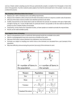 not true. Simple random sampling assumes that you systematically compile a complete list of all people or items that
exist in the population. You then randomly select subjects from that list and include them in the sample. It can be a very
cumbersome process.
Why Sampling is Oftentimes Better than Census?
• Reduces cost - both in monetary terms and staffing requirements.
• Reduces time needed to collect and process the data and produce results as it requires a smaller scale of operation.
• (Because of the above reasons) enables more detailed questions to be asked.
• Enables characteristics to be tested which could not otherwise be assessed. An example is life span of light bulbs,
strength of spring, etc. To test all light bulbs of a particular brand is not possible as the test needs to destroy the
product so only a sample of bulbs can be tested.
• Importantly, surveys lead to less respondent burden, as fewer people are needed to provide the required data.
• Results can be made available quickly
Some Negative Points of Sampling
• Data on sub-populations (such as a particular ethnic group) may be too unreliable to be useful.
• Data for small geographical areas also may be too unreliable to be useful.
• (Because of the above reasons) detailed cross-tabulations may not be practical.
• Estimates are subject to sampling error which arises as the estimates are calculated from a part (sample) of the
population.
• May have difficulty communicating the precision (accuracy) of the estimates to users.
 