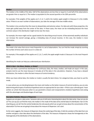 Median
The median is the middle of the data. Half of the observations are less than or equal to it and half of the observations
are greater than or equal to it. The median is equivalent to the second quartile or the 50th percentile.
For example, if the weights of five apples are 5, 5, 6, 7, and 8, the median apple weight is 6 because it is the middle
value. If there is an even number of observations, you take the average of the two middle values.
The median is less sensitive than the mean to skewed data and extreme values. For data sets with these properties, the
mean gets pulled away from the center of the data. In these cases, the mean can be misleading because the most
common values in the distribution might not be near the mean.
For example, the mean might not be a good statistic for describing annual income. A few extremely wealthy individuals
can increase the overall average, giving a misleading view of annual incomes. In this case, the median is more
informative.
Mode
The mode is the value that occurs most frequently in a set of observations. You can find the mode simply by counting
the number of times each value occurs in a data set.
For example, if the weights of five apples are 5, 5, 6, 7, and 8, the apple weight mode is 5 because it is the most frequent
value.
Identifying the mode can help you understand your distribution.
Which is Best—the Mean, Median, or Mode?
When you have a symmetrical distribution for continuous data, the mean, median, and mode are equal. In this case,
analysts tend to use the mean because it includes all of the data in the calculations. However, if you have a skewed
distribution, the median is often the best measure of central tendency.
When you have ordinal data, the median or mode is usually the best choice. For categorical data, you have to use the
mode.
In cases where you are deciding between the mean and median as the better measure of central tendency, you are also
determining which types of statistical hypothesis tests are appropriate for your data—if that is your ultimate goal. I have
written an article that discusses when to use parametric (mean) and nonparametric (median) hypothesis tests along
with the advantages and disadvantages of each type.
Descriptive Statistics: Measure of Dispersion
Suppose you are given a data series. Someone asks you to tell some interesting facts about this data series. How can you do
so? You can say you can find the mean, the median or the mode of this data series and tell about its distribution. But is it the
only thing you can do? Are the central tendencies the only way by which we can get to know about the concentration of the
observation? So here we are going to know about the measure of dispersion. Let’s start.
As the name suggests, the measure of dispersion shows the scatterings of the data. It tells the variation of the data from one
another and gives a clear idea about the distribution of the data. The measure of dispersion shows the homogeneity or the
heterogeneity of the distribution of the observations.
 