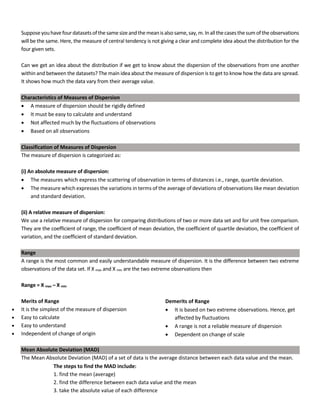 Supposeyouhavefourdatasetsofthesamesizeandthe meanisalsosame,say,m.Inallthecasesthesumoftheobservations
will be the same. Here, the measure of central tendency is not giving a clear and complete idea about the distribution for the
four given sets.
Can we get an idea about the distribution if we get to know about the dispersion of the observations from one another
within and between the datasets? The main idea about the measure of dispersion is to get to know how the data are spread.
It shows how much the data vary from their average value.
Characteristics of Measures of Dispersion
• A measure of dispersion should be rigidly defined
• It must be easy to calculate and understand
• Not affected much by the fluctuations of observations
• Based on all observations
Classification of Measures of Dispersion
The measure of dispersion is categorized as:
(i) An absolute measure of dispersion:
• The measures which express the scattering of observation in terms of distances i.e., range, quartile deviation.
• The measure which expresses the variations in terms of the average of deviations of observations like mean deviation
and standard deviation.
(ii) A relative measure of dispersion:
We use a relative measure of dispersion for comparing distributions of two or more data set and for unit free comparison.
They are the coefficient of range, the coefficient of mean deviation, the coefficient of quartile deviation, the coefficient of
variation, and the coefficient of standard deviation.
Range
A range is the most common and easily understandable measure of dispersion. It is the difference between two extreme
observations of the data set. If X max and X min are the two extreme observations then
Range = X max – X min
Merits of Range
• It is the simplest of the measure of dispersion
• Easy to calculate
• Easy to understand
• Independent of change of origin
Mean Absolute Deviation (MAD)
The Mean Absolute Deviation (MAD) of a set of data is the average distance between each data value and the mean.
The steps to find the MAD include:
1. find the mean (average)
2. find the difference between each data value and the mean
3. take the absolute value of each difference
Demerits of Range
• It is based on two extreme observations. Hence, get
affected by fluctuations
• A range is not a reliable measure of dispersion
• Dependent on change of scale
 