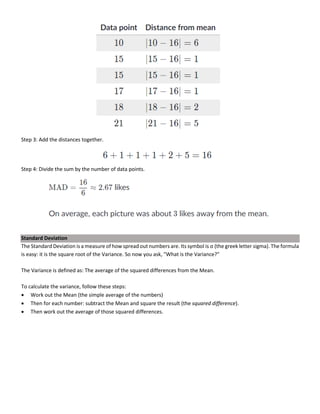 Step 3: Add the distances together.
Step 4: Divide the sum by the number of data points.
Standard Deviation
The Standard Deviation is a measure of how spread out numbers are. Its symbol is σ (the greek letter sigma). The formula
is easy: it is the square root of the Variance. So now you ask, "What is the Variance?"
The Variance is defined as: The average of the squared differences from the Mean.
To calculate the variance, follow these steps:
• Work out the Mean (the simple average of the numbers)
• Then for each number: subtract the Mean and square the result (the squared difference).
• Then work out the average of those squared differences.
 