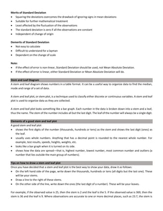 Merits of Standard Deviation
• Squaring the deviations overcomes the drawback of ignoring signs in mean deviations
• Suitable for further mathematical treatment
• Least affected by the fluctuation of the observations
• The standard deviation is zero if all the observations are constant
• Independent of change of origin
Demerits of Standard Deviation
• Not easy to calculate
• Difficult to understand for a layman
• Dependent on the change of scale
Note:
• If the effect of error is non-linear, Standard Deviation should be used, not Mean Absolute Deviation.
• If the effect of error is linear, either Standard Deviation or Mean Absolute Deviation will do.
Stem and Leaf Diagram
A stem and leaf diagram shows numbers in a table format. It can be a useful way to organize data to find the median,
mode and range of a set of data.
A stem and leaf plot, or stem plot, is a technique used to classify either discrete or continuous variables. A stem and leaf
plot is used to organize data as they are collected.
A stem and leaf plot looks something like a bar graph. Each number in the data is broken down into a stem and a leaf,
thus the name. The stem of the number includes all but the last digit. The leaf of the number will always be a single digit.
Elements of a good stem and leaf plot
A good stem and leaf plot
• shows the first digits of the number (thousands, hundreds or tens) as the stem and shows the last digit (ones) as
the leaf.
• usually uses whole numbers. Anything that has a decimal point is rounded to the nearest whole number. For
example, test results, speeds, heights, weights, etc.
• looks like a bar graph when it is turned on its side.
• shows how the data are spread—that is, highest number, lowest number, most common number and outliers (a
number that lies outside the main group of numbers).
Tips on how to draw a stem and leaf plot
Once you have decided that a stem and leaf plot is the best way to show your data, draw it as follows:
• On the left hand side of the page, write down the thousands, hundreds or tens (all digits but the last one). These
will be your stems.
• Draw a line to the right of these stems.
• On the other side of the line, write down the ones (the last digit of a number). These will be your leaves.
For example, if the observed value is 25, then the stem is 2 and the leaf is the 5. If the observed value is 369, then the
stem is 36 and the leaf is 9. Where observations are accurate to one or more decimal places, such as 23.7, the stem is
 