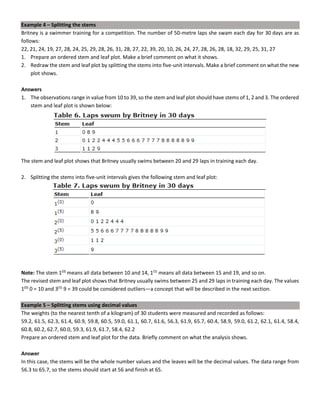 Example 4 – Splitting the stems
Britney is a swimmer training for a competition. The number of 50-metre laps she swam each day for 30 days are as
follows:
22, 21, 24, 19, 27, 28, 24, 25, 29, 28, 26, 31, 28, 27, 22, 39, 20, 10, 26, 24, 27, 28, 26, 28, 18, 32, 29, 25, 31, 27
1. Prepare an ordered stem and leaf plot. Make a brief comment on what it shows.
2. Redraw the stem and leaf plot by splitting the stems into five-unit intervals. Make a brief comment on what the new
plot shows.
Answers
1. The observations range in value from 10 to 39, so the stem and leaf plot should have stems of 1, 2 and 3. The ordered
stem and leaf plot is shown below:
The stem and leaf plot shows that Britney usually swims between 20 and 29 laps in training each day.
2. Splitting the stems into five-unit intervals gives the following stem and leaf plot:
Note: The stem 1(0)
means all data between 10 and 14, 1(5)
means all data between 15 and 19, and so on.
The revised stem and leaf plot shows that Britney usually swims between 25 and 29 laps in training each day. The values
1(0)
0 = 10 and 3(5)
9 = 39 could be considered outliers—a concept that will be described in the next section.
Example 5 – Splitting stems using decimal values
The weights (to the nearest tenth of a kilogram) of 30 students were measured and recorded as follows:
59.2, 61.5, 62.3, 61.4, 60.9, 59.8, 60.5, 59.0, 61.1, 60.7, 61.6, 56.3, 61.9, 65.7, 60.4, 58.9, 59.0, 61.2, 62.1, 61.4, 58.4,
60.8, 60.2, 62.7, 60.0, 59.3, 61.9, 61.7, 58.4, 62.2
Prepare an ordered stem and leaf plot for the data. Briefly comment on what the analysis shows.
Answer
In this case, the stems will be the whole number values and the leaves will be the decimal values. The data range from
56.3 to 65.7, so the stems should start at 56 and finish at 65.
 