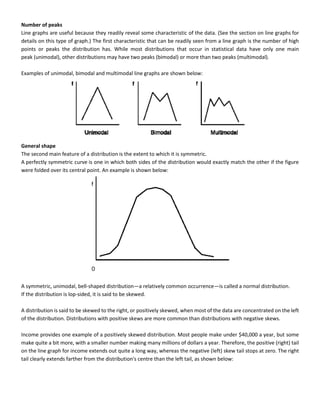 Number of peaks
Line graphs are useful because they readily reveal some characteristic of the data. (See the section on line graphs for
details on this type of graph.) The first characteristic that can be readily seen from a line graph is the number of high
points or peaks the distribution has. While most distributions that occur in statistical data have only one main
peak (unimodal), other distributions may have two peaks (bimodal) or more than two peaks (multimodal).
Examples of unimodal, bimodal and multimodal line graphs are shown below:
General shape
The second main feature of a distribution is the extent to which it is symmetric.
A perfectly symmetric curve is one in which both sides of the distribution would exactly match the other if the figure
were folded over its central point. An example is shown below:
A symmetric, unimodal, bell-shaped distribution—a relatively common occurrence—is called a normal distribution.
If the distribution is lop-sided, it is said to be skewed.
A distribution is said to be skewed to the right, or positively skewed, when most of the data are concentrated on the left
of the distribution. Distributions with positive skews are more common than distributions with negative skews.
Income provides one example of a positively skewed distribution. Most people make under $40,000 a year, but some
make quite a bit more, with a smaller number making many millions of dollars a year. Therefore, the positive (right) tail
on the line graph for income extends out quite a long way, whereas the negative (left) skew tail stops at zero. The right
tail clearly extends farther from the distribution's centre than the left tail, as shown below:
 