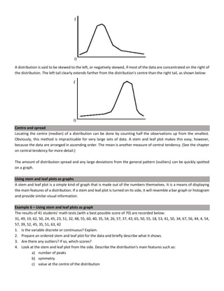 A distribution is said to be skewed to the left, or negatively skewed, if most of the data are concentrated on the right of
the distribution. The left tail clearly extends farther from the distribution's centre than the right tail, as shown below:
Centre and spread
Locating the centre (median) of a distribution can be done by counting half the observations up from the smallest.
Obviously, this method is impracticable for very large sets of data. A stem and leaf plot makes this easy, however,
because the data are arranged in ascending order. The mean is another measure of central tendency. (See the chapter
on central tendency for more detail.)
The amount of distribution spread and any large deviations from the general pattern (outliers) can be quickly spotted
on a graph.
Using stem and leaf plots as graphs
A stem and leaf plot is a simple kind of graph that is made out of the numbers themselves. It is a means of displaying
the main features of a distribution. If a stem and leaf plot is turned on its side, it will resemble a bar graph or histogram
and provide similar visual information.
Example 6 – Using stem and leaf plots as graph
The results of 41 students' math tests (with a best possible score of 70) are recorded below:
31, 49, 19, 62, 50, 24, 45, 23, 51, 32, 48, 55, 60, 40, 35, 54, 26, 57, 37, 43, 65, 50, 55, 18, 53, 41, 50, 34, 67, 56, 44, 4, 54,
57, 39, 52, 45, 35, 51, 63, 42
1. Is the variable discrete or continuous? Explain.
2. Prepare an ordered stem and leaf plot for the data and briefly describe what it shows.
3. Are there any outliers? If so, which scores?
4. Look at the stem and leaf plot from the side. Describe the distribution's main features such as:
a) number of peaks
b) symmetry
c) value at the centre of the distribution
 