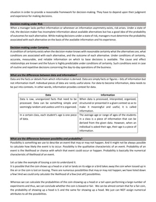 situation in order to provide a reasonable framework for decision-making. They have to depend upon their judgment
and experience for making decisions.
Decision-making under Risk
When a manager lacks perfect information or whenever an information asymmetry exists, risk arises. Under a state of
risk, the decision maker has incomplete information about available alternatives but has a good idea of the probability
of outcomes for each alternative. While making decisions under a state of risk, managers must determine the probability
associated with each alternative on the basis of the available information and his experience.
Decision-making under Certainty
A condition of certainty exists when the decision-maker knows with reasonable certainty what the alternatives are, what
conditions are associated with each alternative, and the outcome of each alternative. Under conditions of certainty,
accurate, measurable, and reliable information on which to base decisions is available. The cause and effect
relationships are known and the future is highly predictable under conditions of certainty. Such conditions exist in case
of routine and repetitive decisions concerning the day-to-day operations of the business.
What are the differences between data and information?
Data are the facts or details from which information is derived. Data are simply facts or figures – bits of information but
not information itself. Individual pieces of data are rarely useful alone. For data to become information, data needs to
be put into contexts. In other words, information provides context for data.
Data Information
Data is raw, unorganized facts that need to be
processed. Data can be something simple and
seemingly random and useless until it is organized.
When data is processed, interpreted, organized,
structured or presented in a given context so as to
make it meaningful and useful, it is called
information.
In a certain class, each student’s age is one piece
of data.
The average age or range of ages of the students
in a class is a piece of information that can be
derived from the given data. However, when an
individual is asked their age, their age is a piece of
information.
What are the differences between possibility and probability?
Possibility is something we use to describe an event that may or may not happen. And it might not be always possible
to calculate how likely the event is to occur. Possibility is the qualitative characteristic of an event. Probability of an
event is the likelihood or chance with which that event could occur or happen. Probability is basically the numerical
characteristic of likelihood of an event.
Let us take the example of tossing a coin to understand it.
It is possible that the coin shows up a head or a tail or lands on its edge or a bird takes away the coin when tossed up in
the air or the coin is lost on tossing. There are numerous possibilities that may or may not happen; we have listed down
a few! And we could only calculate the likelihood of a few (not all!) possibilities.
Whereas we can calculate the probabilities of the coin showing up a head or a tail upon performing a large number of
experiments and thus, we can conclude whether the coin is biased or fair. We can be almost certain that for a fair coin,
the probability of showing up a head is ½ and the same for showing up a head. We just can NOT assign numerical
attributes to all the possibilities.
 