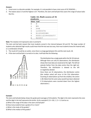 Answers
1. A test score is a discrete variable. For example, it is not possible to have a test score of 35.74542341....
2. The lowest value is 4 and the highest is 67. Therefore, the stem and leaf plot that covers this range of values looks
like this:
Note: The notation 2|4 represents stem 2 and leaf 4.
The stem and leaf plot reveals that most students scored in the interval between 50 and 59. The large number of
students who obtained high results could mean that the test was too easy, that most students knew the material well,
or a combination of both.
3. The result of 4 could be an outlier, since there is a large gap between this and the next result, 18.
4. If the stem and leaf plot is turned on its side, it will look like the following:
Example:
The stem and leaf plot below shows the grade point averages of 18 students. The digit in the stem represents the ones
and the digit in the leaf represents the tenths. So for example 0 | 8 = 0.8, 1 | 2 = 1.2 and so on.
a) What is the range of the data in the stem and leaf plot?
b) How many students have a grade of 2 or more?
c) What is the mode of the grades?
d) What is the median of the grades?
The distribution has a single peak within the 50–59 interval.
Although there are only 41 observations, the distribution
shows that most data are clustered at the right. The left tail
extends farther from the data centre than the right tail.
Therefore, the distribution is skewed to the left
or negatively skewed.
Since there are 41 observations, the distribution centre
(the median value) will occur at the 21st observation.
Counting 21 observations up from the smallest, the centre
is 48. (Note that the same value would have been obtained
if 21 observations were counted down from the highest
observation.)
 