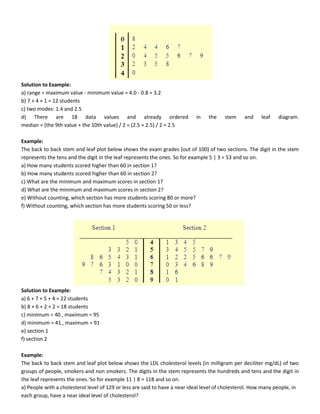 Solution to Example:
a) range = maximum value - minimum value = 4.0 - 0.8 = 3.2
b) 7 + 4 + 1 = 12 students
c) two modes: 1.4 and 2.5
d) There are 18 data values and already ordered in the stem and leaf diagram.
median = (the 9th value + the 10th value) / 2 = (2.5 + 2.5) / 2 = 2.5
Example:
The back to back stem and leaf plot below shows the exam grades (out of 100) of two sections. The digit in the stem
represents the tens and the digit in the leaf represents the ones. So for example 5 | 3 = 53 and so on.
a) How many students scored higher than 60 in section 1?
b) How many students scored higher than 60 in section 2?
c) What are the minimum and maximum scores in section 1?
d) What are the minimum and maximum scores in section 2?
e) Without counting, which section has more students scoring 80 or more?
f) Without counting, which section has more students scoring 50 or less?
Solution to Example:
a) 6 + 7 + 5 + 4 = 22 students
b) 8 + 6 + 2 + 2 = 18 students
c) minimum = 40 , maximum = 95
d) minimum = 41 , maximum = 91
e) section 1
f) section 2
Example:
The back to back stem and leaf plot below shows the LDL cholesterol levels (in milligram per deciliter mg/dL) of two
groups of people, smokers and non smokers. The digits in the stem represents the hundreds and tens and the digit in
the leaf represents the ones. So for example 11 | 8 = 118 and so on.
a) People with a cholesterol level of 129 or less are said to have a near ideal level of cholesterol. How many people, in
each group, have a near ideal level of cholesterol?
 