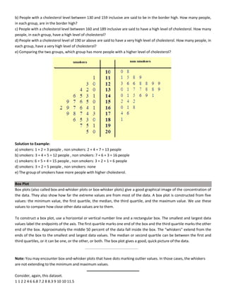 b) People with a cholesterol level between 130 and 159 inclusive are said to be in the border high. How many people,
in each group, are in the border high?
c) People with a cholesterol level between 160 and 189 inclusive are said to have a high level of cholesterol. How many
people, in each group, have a high level of cholesterol?
d) People with a cholesterol level of 190 or above are said to have a very high level of cholesterol. How many people, in
each group, have a very high level of cholesterol?
e) Comparing the two groups, which group has more people with a higher level of cholesterol?
Solution to Example:
a) smokers: 1 + 2 = 3 people , non smokers: 2 + 4 + 7 = 13 people
b) smokers: 3 + 4 + 5 = 12 people , non smokers: 7 + 6 + 3 = 16 people
c) smokers: 6 + 5 + 4 = 15 people , non smokers: 3 + 2 + 1 = 6 people
d) smokers: 3 + 2 = 5 people , non smokers: none
e) The group of smokers have more people with higher cholesterol.
Box Plot
Box plots (also called box-and-whisker plots or box-whisker plots) give a good graphical image of the concentration of
the data. They also show how far the extreme values are from most of the data. A box plot is constructed from five
values: the minimum value, the first quartile, the median, the third quartile, and the maximum value. We use these
values to compare how close other data values are to them.
To construct a box plot, use a horizontal or vertical number line and a rectangular box. The smallest and largest data
values label the endpoints of the axis. The first quartile marks one end of the box and the third quartile marks the other
end of the box. Approximately the middle 50 percent of the data fall inside the box. The “whiskers” extend from the
ends of the box to the smallest and largest data values. The median or second quartile can be between the first and
third quartiles, or it can be one, or the other, or both. The box plot gives a good, quick picture of the data.
Note: You may encounter box-and-whisker plots that have dots marking outlier values. In those cases, the whiskers
are not extending to the minimum and maximum values.
Consider, again, this dataset.
1 1 2 2 4 6 6.8 7.2 8 8.3 9 10 10 11.5
 