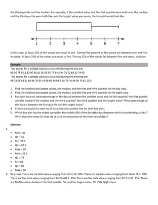 the third quartile and the median. For example, if the smallest value and the first quartile were both one, the median
and the third quartile were both five, and the largest value was seven, the box plot would look like:
In this case, at least 25% of the values are equal to one. Twenty-five percent of the values are between one and five,
inclusive. At least 25% of the values are equal to five. The top 25% of the values fall between five and seven, inclusive.
Example
Test scores for a college statistics class held during the day are:
99 56 78 55.5 32 90 80 81 56 59 45 77 84.5 84 70 72 68 32 79 90
Test scores for a college statistics class held during the evening are:
98 78 68 83 81 89 88 76 65 45 98 90 80 84.5 85 79 78 98 90 79 81 25.5
1. Find the smallest and largest values, the median, and the first and third quartile for the day class.
2. Find the smallest and largest values, the median, and the first and third quartile for the night class.
3. For each data set, what percentage of the data is between the smallest value and the first quartile? the first quartile
and the median? the median and the third quartile? the third quartile and the largest value? What percentage of
the data is between the first quartile and the largest value?
4. Create a box plot for each set of data. Use one number line for both box plots.
5. Which box plot has the widest spread for the middle 50% of the data (the data between the first and third quartiles)?
What does this mean for that set of data in comparison to the other set of data?
Solution:
1.
• Min = 32
• Q1 = 56
• M = 74.5
• Q3 = 82.5
• Max = 99
• Min = 25.5
• Q1 = 78
• M = 81
• Q3 = 89
• Max = 98
2. Day class: There are six data values ranging from 32 to 56: 30%. There are six data values ranging from 56 to 74.5: 30%.
There are five data values ranging from 74.5 to 82.5: 25%. There are five data values ranging from 82.5 to 99: 25%. There
are 16 data values between the first quartile, 56, and the largest value, 99: 75%. Night class:
 